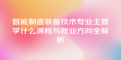 智能制造装备技术专业主要学什么课程与就业方向全解析