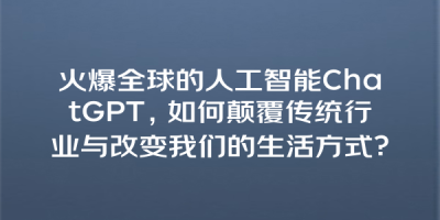 火爆全球的人工智能ChatGPT，如何颠覆传统行业与改变我们的生活方式？