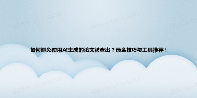 如何避免使用AI生成的论文被查出？最全技巧与工具推荐！