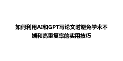 如何利用AI和GPT写论文时避免学术不端和高重复率的实用技巧