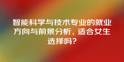 智能科学与技术专业的就业方向与前景分析，适合女生选择吗？