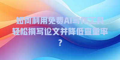如何利用免费AI写作工具轻松撰写论文并降低查重率？