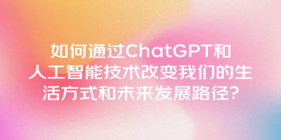 如何通过ChatGPT和人工智能技术改变我们的生活方式和未来发展路径？