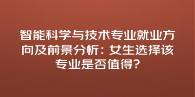 智能科学与技术专业就业方向及前景分析：女生选择该专业是否值得？