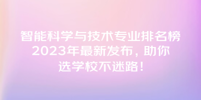 智能科学与技术专业排名榜2023年最新发布，助你选学校不迷路！