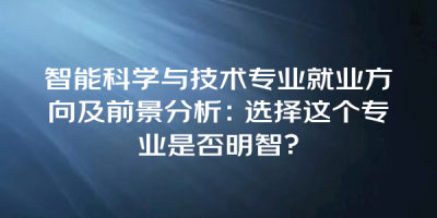 智能科学与技术专业就业方向及前景分析：选择这个专业是否明智？