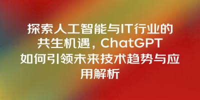 探索人工智能与IT行业的共生机遇，ChatGPT如何引领未来技术趋势与应用解析