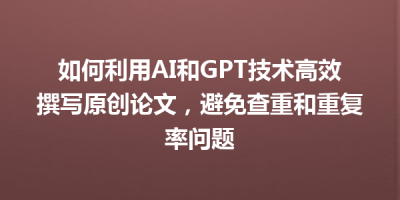 如何利用AI和GPT技术高效撰写原创论文，避免查重和重复率问题