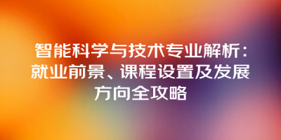 智能科学与技术专业解析：就业前景、课程设置及发展方向全攻略