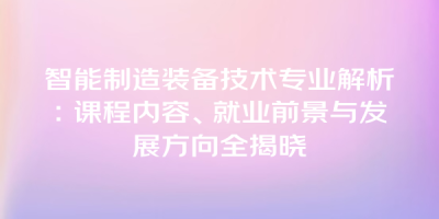 智能制造装备技术专业解析：课程内容、就业前景与发展方向全揭晓