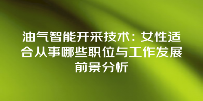 油气智能开采技术：女性适合从事哪些职位与工作发展前景分析