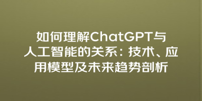 如何理解ChatGPT与人工智能的关系：技术、应用模型及未来趋势剖析