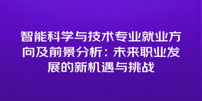 智能科学与技术专业就业方向及前景分析：未来职业发展的新机遇与挑战