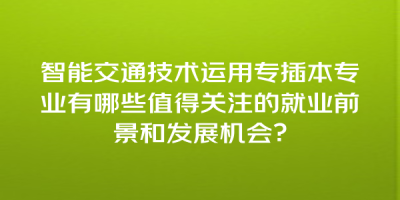 智能交通技术运用专插本专业有哪些值得关注的就业前景和发展机会？