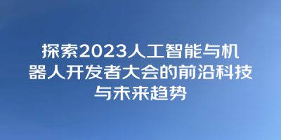 探索2023人工智能与机器人开发者大会的前沿科技与未来趋势