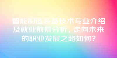 智能制造装备技术专业介绍及就业前景分析，走向未来的职业发展之路如何？