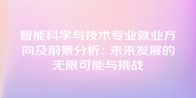 智能科学与技术专业就业方向及前景分析：未来发展的无限可能与挑战