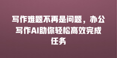 写作难题不再是问题，办公写作AI助你轻松高效完成任务