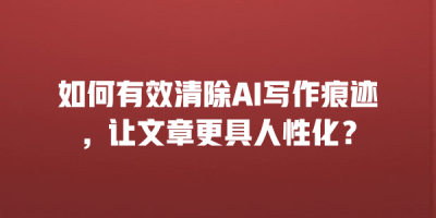 如何有效清除AI写作痕迹，让文章更具人性化？