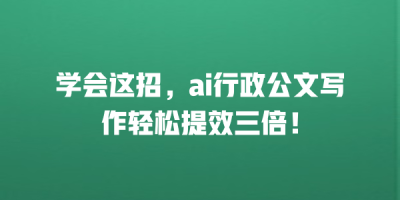 学会这招，ai行政公文写作轻松提效三倍！