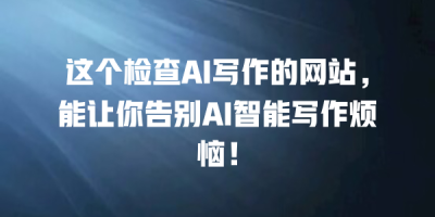 这个检查AI写作的网站，能让你告别AI智能写作烦恼！