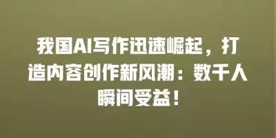 我国AI写作迅速崛起，打造内容创作新风潮：数千人瞬间受益！