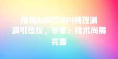 搜狗AI写作API频现漏洞引热议，专家：技术尚需完善