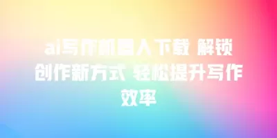 ai写作机器人下载 解锁创作新方式 轻松提升写作效率