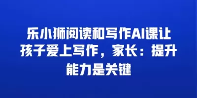 乐小狮阅读和写作AI课让孩子爱上写作，家长：提升能力是关键