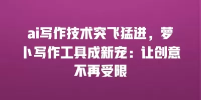 ai写作技术突飞猛进，萝卜写作工具成新宠：让创意不再受限