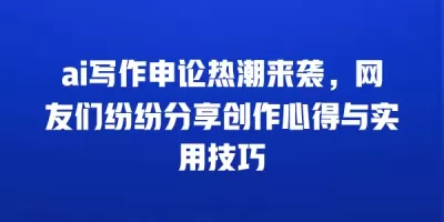 ai写作申论热潮来袭，网友们纷纷分享创作心得与实用技巧