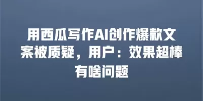 用西瓜写作AI创作爆款文案被质疑，用户：效果超棒有啥问题