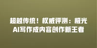 超越传统！权威评测：极光AI写作成内容创作新王者