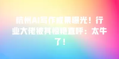 杭州AI写作成果曝光！行业大佬被其惊艳直呼：太牛了！