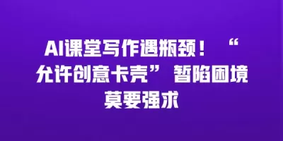 AI课堂写作遇瓶颈！ “允许创意卡壳” 暂陷困境莫要强求