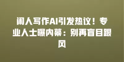 闲人写作AI引发热议！专业人士曝内幕：别再盲目跟风