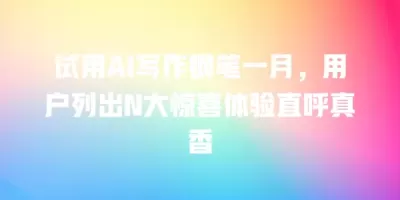 试用AI写作钢笔一月，用户列出N大惊喜体验直呼真香