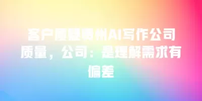 客户质疑贵州AI写作公司质量，公司：是理解需求有偏差