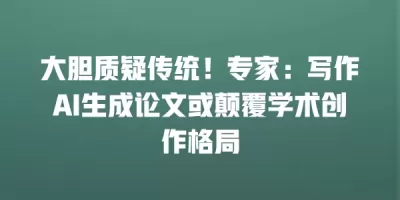 大胆质疑传统！专家：写作AI生成论文或颠覆学术创作格局