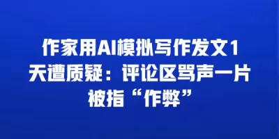 作家用AI模拟写作发文1天遭质疑：评论区骂声一片被指“作弊”