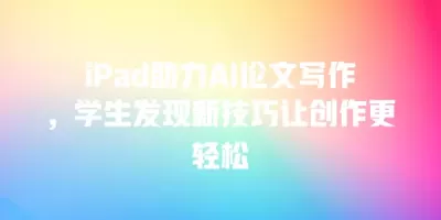 iPad助力AI论文写作，学生发现新技巧让创作更轻松