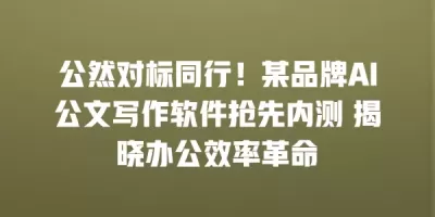公然对标同行！某品牌AI公文写作软件抢先内测 揭晓办公效率革命