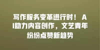 写作服务变革进行时！ AI助力内容创作，文艺青年纷纷点赞新趋势
