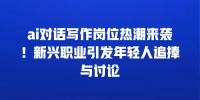 ai对话写作岗位热潮来袭！新兴职业引发年轻人追捧与讨论