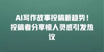 AI写作故事投稿新趋势！投稿者分享惊人灵感引发热议
