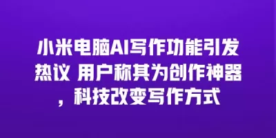 小米电脑AI写作功能引发热议 用户称其为创作神器，科技改变写作方式