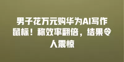 男子花万元购华为AI写作鼠标!称效率翻倍,结果令人震惊 男子花万元购华为AI写作鼠标!称效率翻倍,结果令人震惊