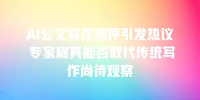 AI公文写作测评引发热议 专家称其能否取代传统写作尚待观察