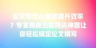 论文写作AI真能提升效率？专家揭秘五款顶尖神器让你轻松搞定论文撰写