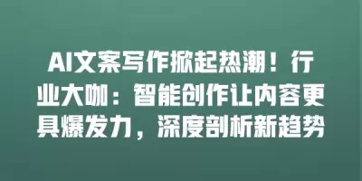 AI文案写作掀起热潮！行业大咖：智能创作让内容更具爆发力，深度剖析新趋势